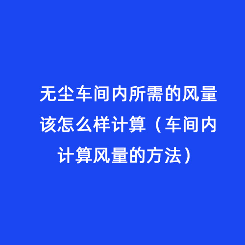 無(wú)塵車間內(nèi)所需的風(fēng)量該怎么樣計(jì)算（車間內(nèi)計(jì)算風(fēng)量的方法）