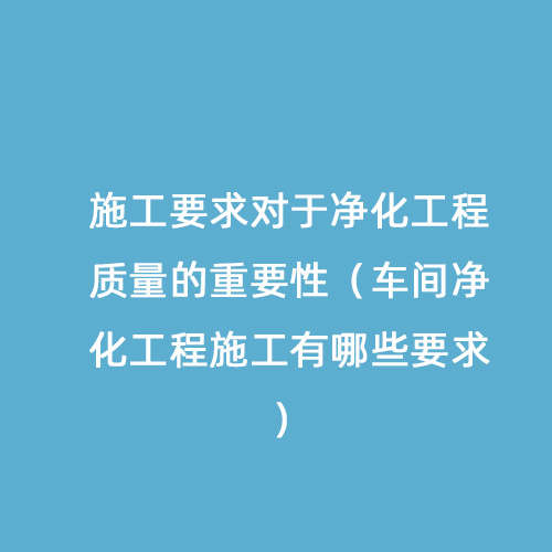 施工要求對于凈化工程質(zhì)量的重要性（車間凈化工程施工有哪些要求）